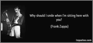 Why should I smile when I'm sitting here with you? - Frank Zappa