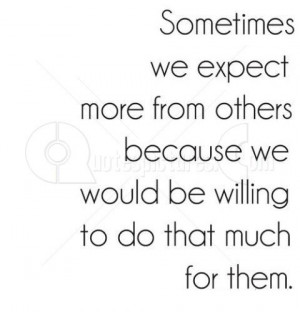 Sometimes we expect more from other because we would be willing to do ...