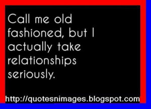 Call me old fashioned but I actually take relationships seriously.