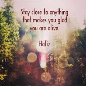 Stay close to anything that makes you glad you are alive.