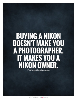 ... Nikon doesn't make you a photographer. It makes you a Nikon owner