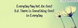 everyday may not be good..but there is something good in everyday ...