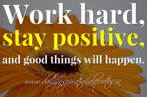 Work hard, stay positive, and good things will happen. ~ Anonymous