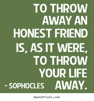 To throw away an honest friend is, as it were, to throw your life away ...