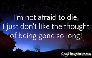 not afraid to die. I just don't like the thought of being gone so ...