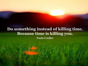 Do something instead of killing time. Because time is killing you.