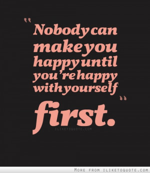 Nobody can make you happy until you're happy with yourself first.