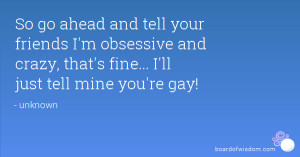 ... obsessive and crazy, that's fine... I'll just tell mine you're gay