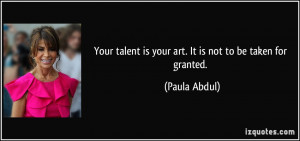 ... talent is your art. It is not to be taken for granted. - Paula Abdul