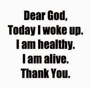 Dear God, today I woke up, I am alive, I am healthy, thank you