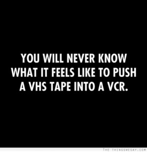 You will never know what it feels like to push a VHS tape into a VCR