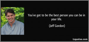 ... 've got to be the best person you can be in your life. - Jeff Gordon