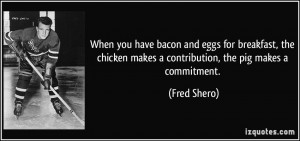 ... chicken makes a contribution, the pig makes a commitment. - Fred Shero