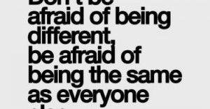 ... of being different, be afraid of being the same as everyone else