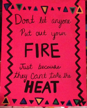 ... let anyone put out your fire just because they can't take the heat