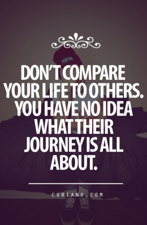 Dont compare your life to others. You have no idea what their journey ...