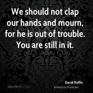 We should not clap our hands and mourn, for he is out of trouble. You ...
