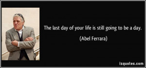 The last day of your life is still going to be a day. - Abel Ferrara