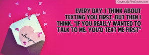 Every day, I think about texting you first. But then I think, ''If you ...