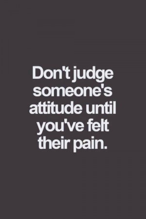 Don’t judge someone’s attitude until you have felt their pain.
