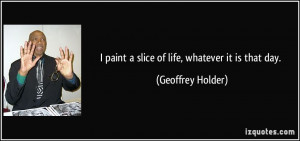 paint a slice of life, whatever it is that day. - Geoffrey Holder