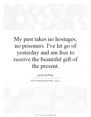 My past takes no hostages, no prisoners. I've let go of yesterday and ...