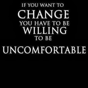 If you want to change you have to be willing to be uncomfortable.