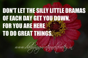 Don’t let the silly little dramas of each day get you down. For you ...