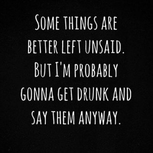 Somw things are better left unsaid. But I'm probably gonna get drunk ...