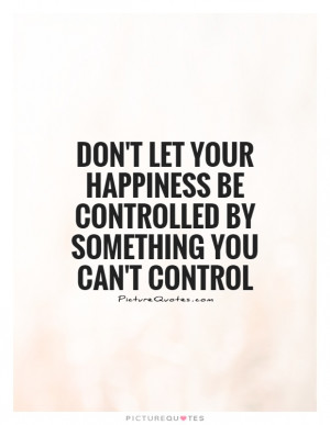 Don't let your happiness be controlled by something you can't control ...