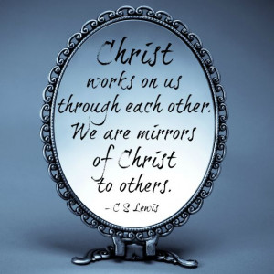... us through each other. We are mirrors of Christ to others- C. S. Lewis