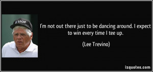... be dancing around. I expect to win every time I tee up. - Lee Trevino