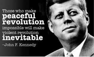 ... impossible will make violent revolution inevitable.” John F. Kennedy