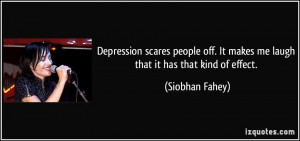 Depression scares people off. It makes me laugh that it has that kind ...