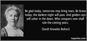 Be glad today, tomorrow may bring tears. Be brave today, the darkest ...