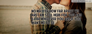 no matter how far apart we are i am still here for you and ill be ...
