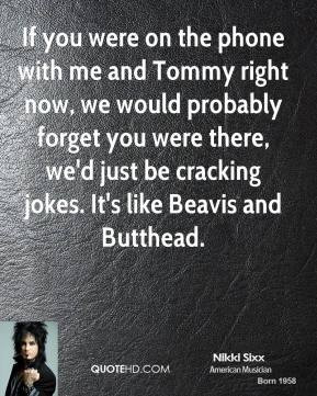 Nikki Sixx - If you were on the phone with me and Tommy right now, we ...