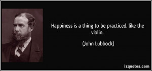 Happiness is a thing to be practiced, like the violin. - John Lubbock