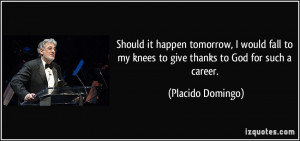 ... to my knees to give thanks to God for such a career. - Placido Domingo