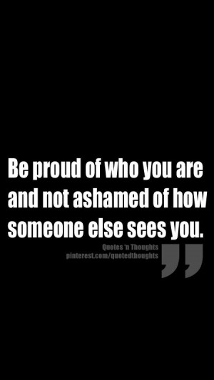 Be proud of who you are and not ashamed of how someone else sees you.