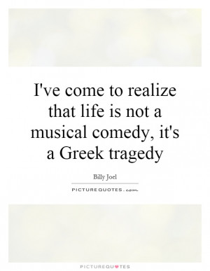 ve come to realize that life is not a musical comedy, it's a Greek ...