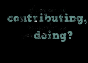 Quotes Picture: if you're not contributing, then what are you doing?