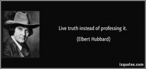 Live truth instead of professing it. - Elbert Hubbard
