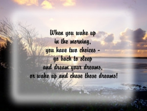 When you wake up in the morning you have two choices go back to sleep ...