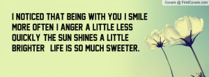 noticed that being with you, I smile more often, I anger a little ...