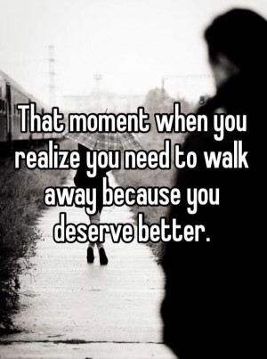 you realize that you need to walk away, because you deserve better ...