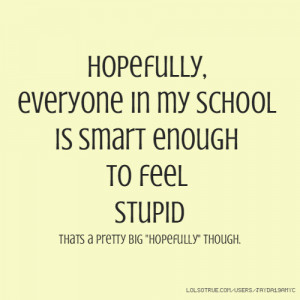 Hopefully, everyone in my school is smart enough to feel stupid thats ...