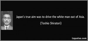 Japan's true aim was to drive the white man out of Asia. - Toshio ...