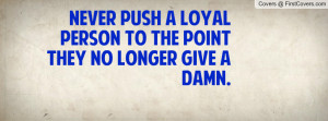 never push a loyal person to the point they no longer give a damn ...