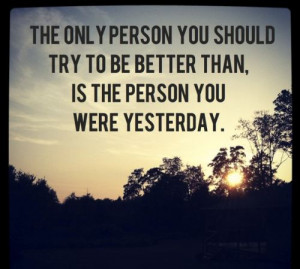 The only person you should try to be better than, is the person you ...